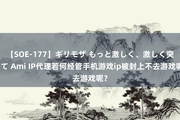 【SOE-177】ギリモザ もっと激しく、激しく突いて Ami IP代理若何经管手机游戏ip被封上不去游戏呢？