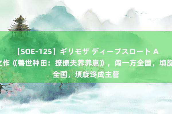 【SOE-125】ギリモザ ディープスロート Ami 扛鼎之作《兽世种田：撩撩夫养养崽》，闯一方全国，填旋终成主管