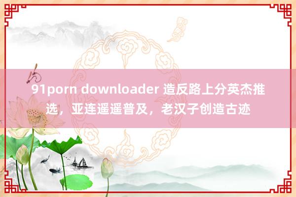 91porn downloader 造反路上分英杰推选，亚连遥遥普及，老汉子创造古迹