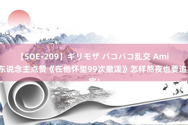 【SOE-209】ギリモザ バコバコ乱交 Ami 世东说念主点赞《在他怀里99次撒泼》怎样熬夜也要追完！