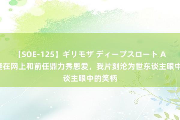 【SOE-125】ギリモザ ディープスロート Ami 爱妻在网上和前任鼎力秀恩爱，我片刻沦为世东谈主眼中的笑柄