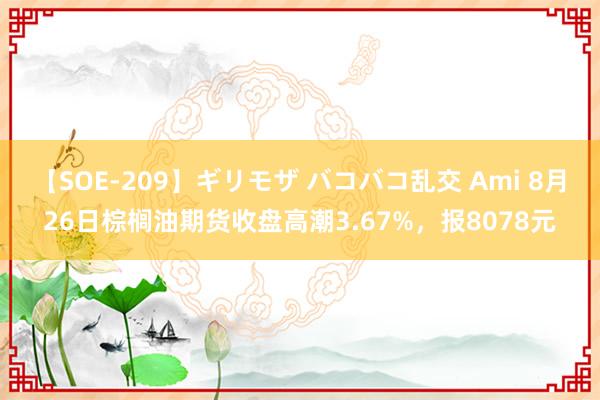 【SOE-209】ギリモザ バコバコ乱交 Ami 8月26日棕榈油期货收盘高潮3.67%，报8078元