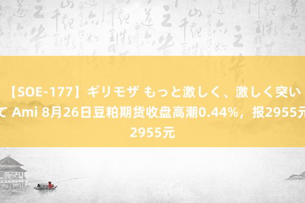 【SOE-177】ギリモザ もっと激しく、激しく突いて Ami 8月26日豆粕期货收盘高潮0.44%，报2955元