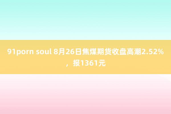 91porn soul 8月26日焦煤期货收盘高潮2.52%，报1361元