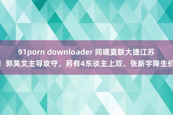 91porn downloader 同曦夏联大捷江苏！郭昊文主导攻守，另有4东谈主上双，张新宇降生价