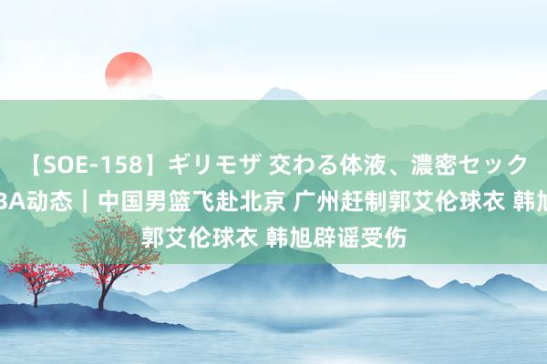 【SOE-158】ギリモザ 交わる体液、濃密セックス Ami CBA动态｜中国男篮飞赴北京 广州赶制郭艾伦球衣 韩旭辟谣受伤