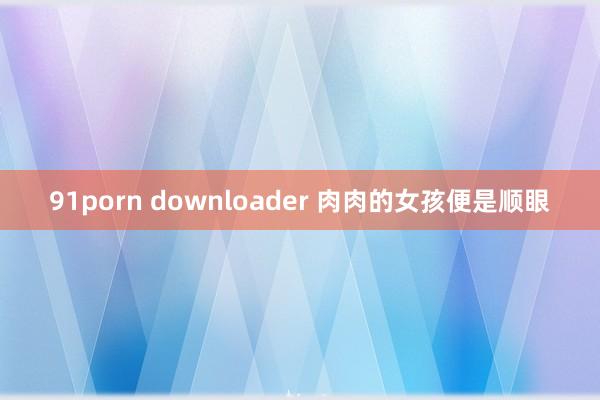 91porn downloader 肉肉的女孩便是顺眼