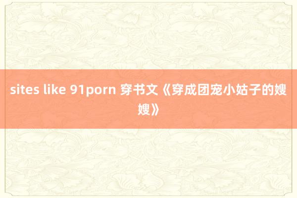 sites like 91porn 穿书文《穿成团宠小姑子的嫂嫂》