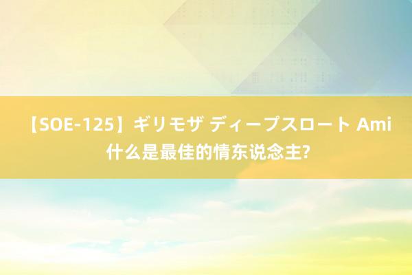 【SOE-125】ギリモザ ディープスロート Ami 什么是最佳的情东说念主?