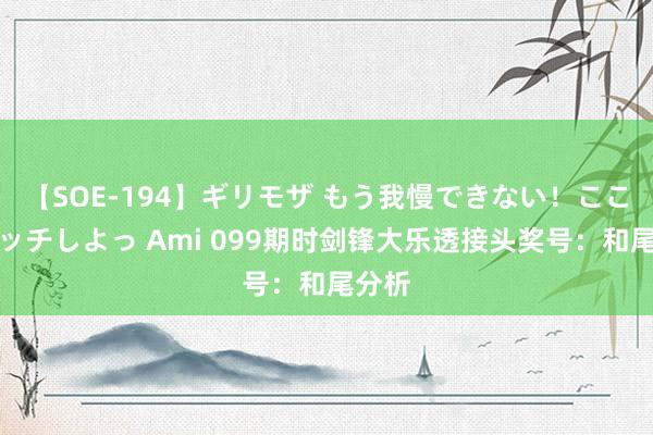 【SOE-194】ギリモザ もう我慢できない！ここでエッチしよっ Ami 099期时剑锋大乐透接头奖号：和尾分析