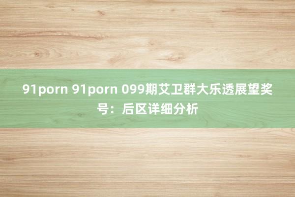 91porn 91porn 099期艾卫群大乐透展望奖号：后区详细分析