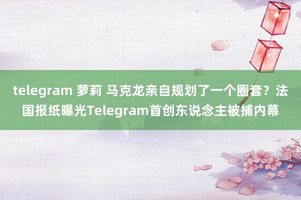 telegram 萝莉 马克龙亲自规划了一个圈套？法国报纸曝光Telegram首创东说念主被捕内幕