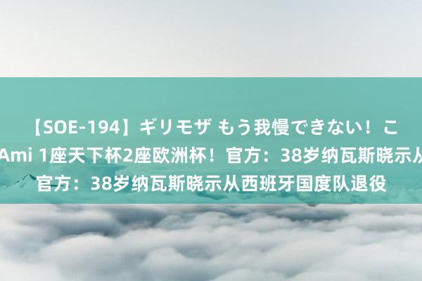 【SOE-194】ギリモザ もう我慢できない！ここでエッチしよっ Ami 1座天下杯2座欧洲杯！官方：38岁纳瓦斯晓示从西班牙国度队退役
