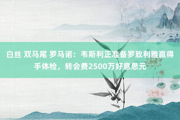 白丝 双马尾 罗马诺：韦斯利正准备罗致利雅赢得手体检，转会费2500万好意思元