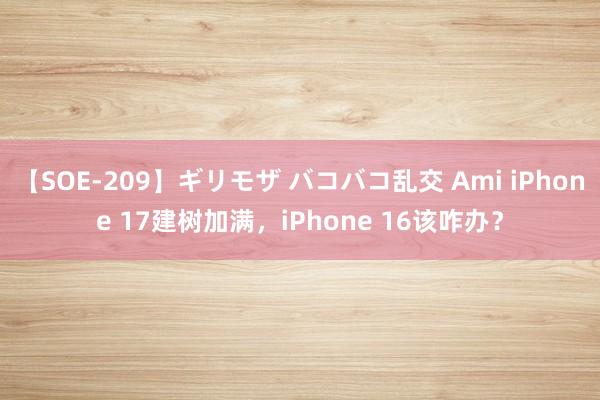 【SOE-209】ギリモザ バコバコ乱交 Ami iPhone 17建树加满，iPhone 16该咋办？