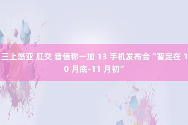 三上悠亚 肛交 音信称一加 13 手机发布会“暂定在 10 月底-11 月初”