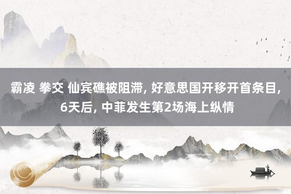 霸凌 拳交 仙宾礁被阻滞， 好意思国开移开首条目， 6天后， 中菲发生第2场海上纵情