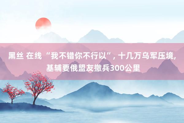 黑丝 在线 “我不错你不行以”， 十几万乌军压境， 基辅要俄盟友撤兵300公里