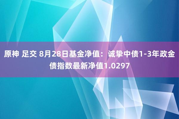 原神 足交 8月28日基金净值：诚挚中债1-3年政金债指数最新净值1.0297