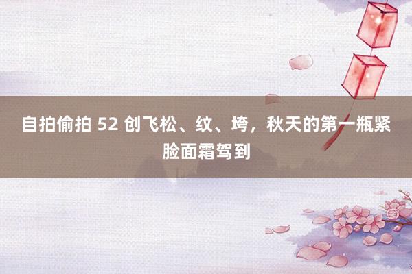 自拍偷拍 52 创飞松、纹、垮，秋天的第一瓶紧脸面霜驾到