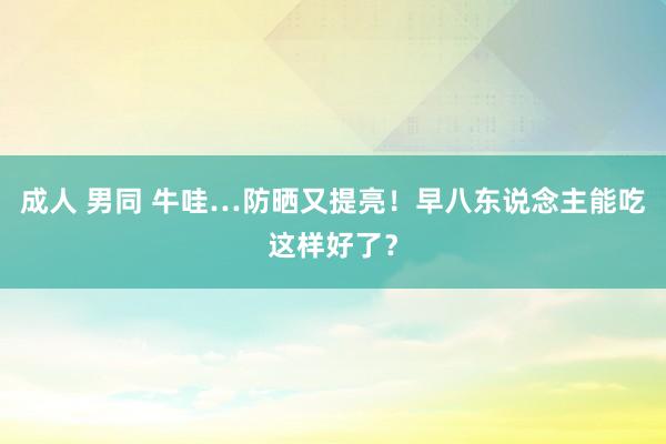 成人 男同 牛哇…防晒又提亮！早八东说念主能吃这样好了？