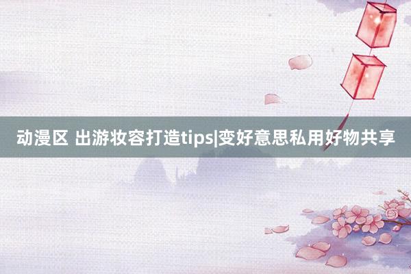 动漫区 出游妆容打造tips|变好意思私用好物共享