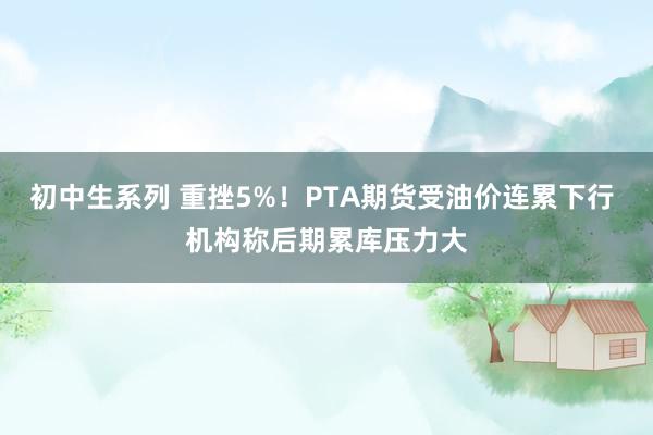 初中生系列 重挫5%！PTA期货受油价连累下行 机构称后期累库压力大