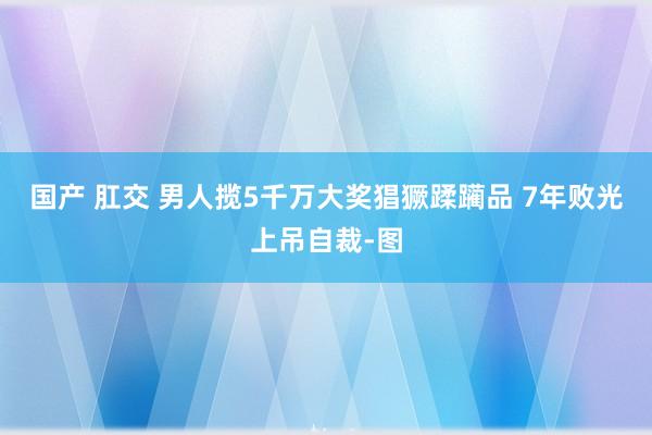 国产 肛交 男人揽5千万大奖猖獗蹂躏品 7年败光上吊自裁-图