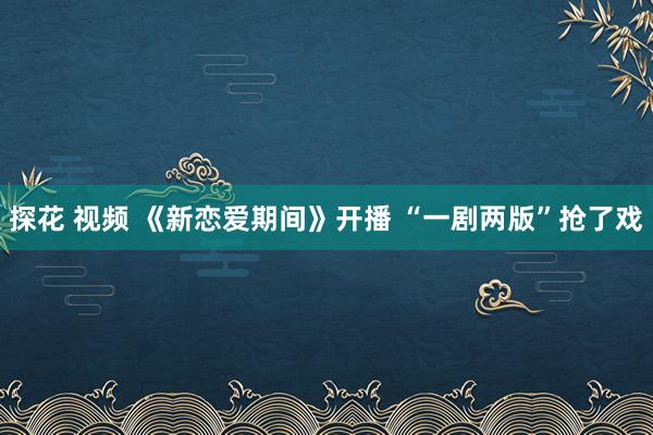 探花 视频 《新恋爱期间》开播 “一剧两版”抢了戏