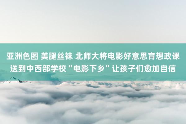 亚洲色图 美腿丝袜 北师大将电影好意思育想政课送到中西部学校“电影下乡”让孩子们愈加自信