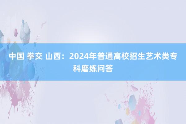 中国 拳交 山西：2024年普通高校招生艺术类专科磨练问答