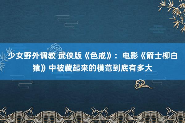 少女野外调教 武侠版《色戒》：电影《箭士柳白猿》中被藏起来的模范到底有多大