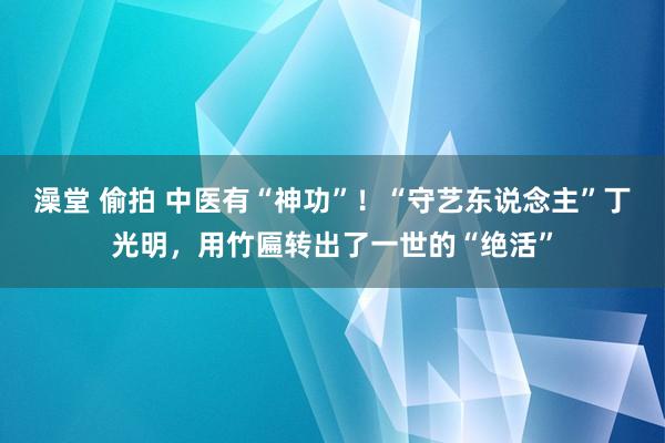 澡堂 偷拍 中医有“神功”！“守艺东说念主”丁光明，用竹匾转出了一世的“绝活”