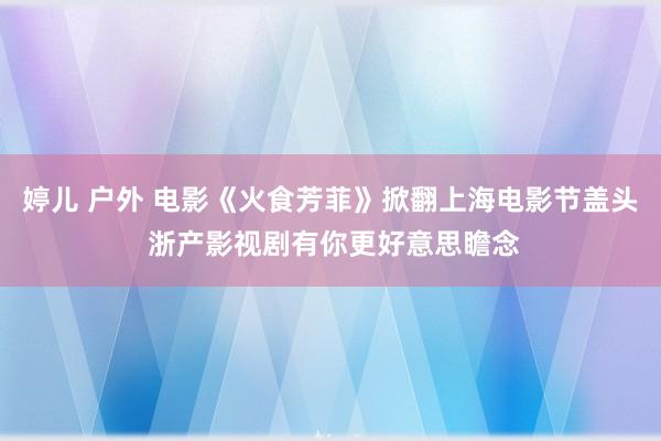 婷儿 户外 电影《火食芳菲》掀翻上海电影节盖头 浙产影视剧有你更好意思瞻念