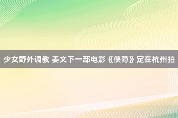 少女野外调教 姜文下一部电影《侠隐》定在杭州拍