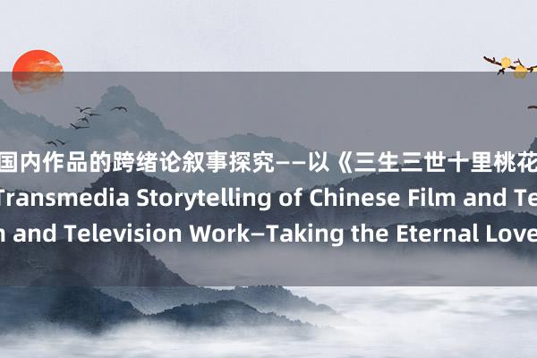 巨乳 av 国内作品的跨绪论叙事探究——以《三生三世十里桃花》为例 Study on the Transmedia Storytelling of Chinese Film and Television Work—Taking the Eternal Love as an Example