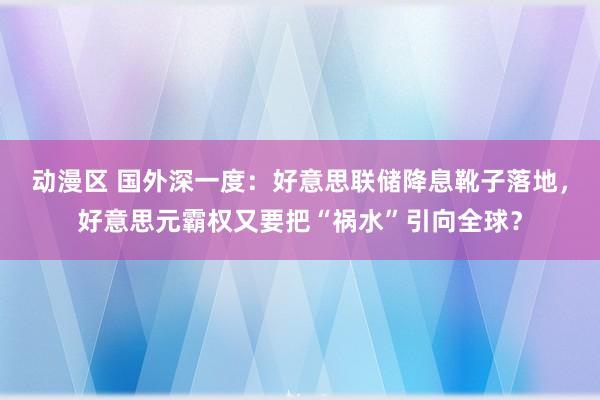 动漫区 国外深一度：好意思联储降息靴子落地，好意思元霸权又要把“祸水”引向全球？