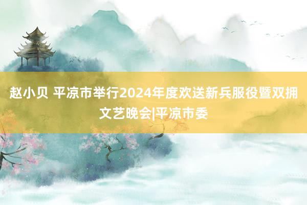 赵小贝 平凉市举行2024年度欢送新兵服役暨双拥文艺晚会|平凉市委