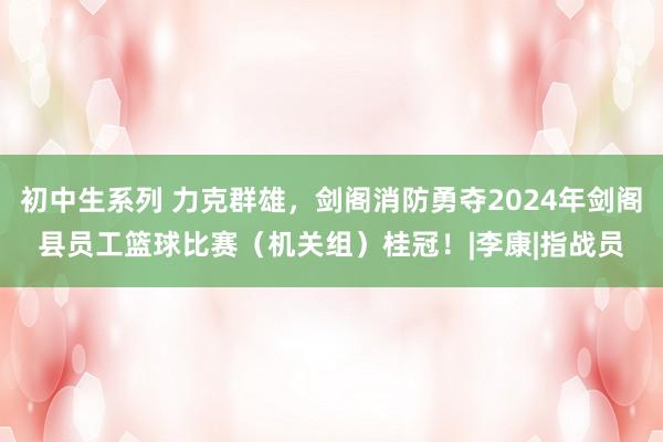 初中生系列 力克群雄，剑阁消防勇夺2024年剑阁县员工篮球比赛（机关组）桂冠！|李康|指战员