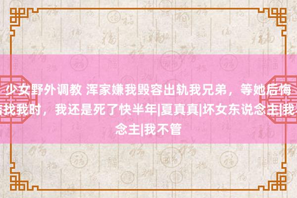 少女野外调教 浑家嫌我毁容出轨我兄弟，等她后悔总结找我时，我还是死了快半年|夏真真|坏女东说念主|我不管