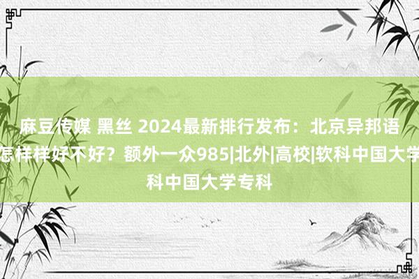 麻豆传媒 黑丝 2024最新排行发布：北京异邦语大学怎样样好不好？额外一众985|北外|高校|软科中国大学专科