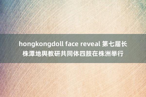 hongkongdoll face reveal 第七届长株潭地舆教研共同体四肢在株洲举行