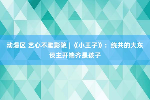 动漫区 艺心不雅影院 | 《小王子》：统共的大东谈主开端齐是孩子