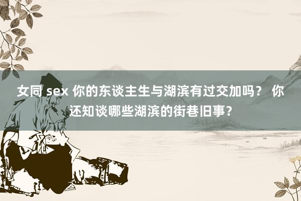 女同 sex 你的东谈主生与湖滨有过交加吗？ 你还知谈哪些湖滨的街巷旧事？