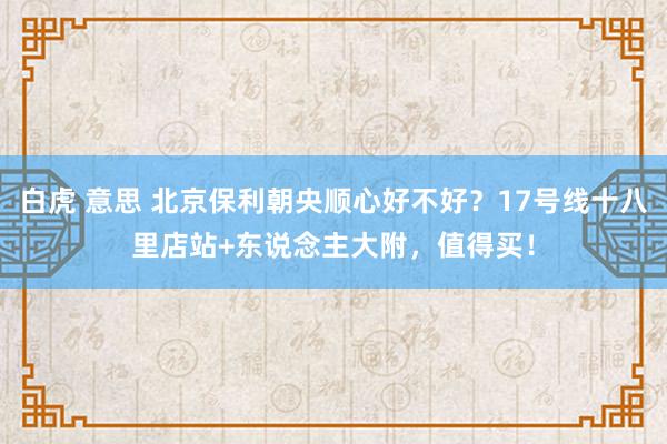 白虎 意思 北京保利朝央顺心好不好？17号线十八里店站+东说念主大附，值得买！