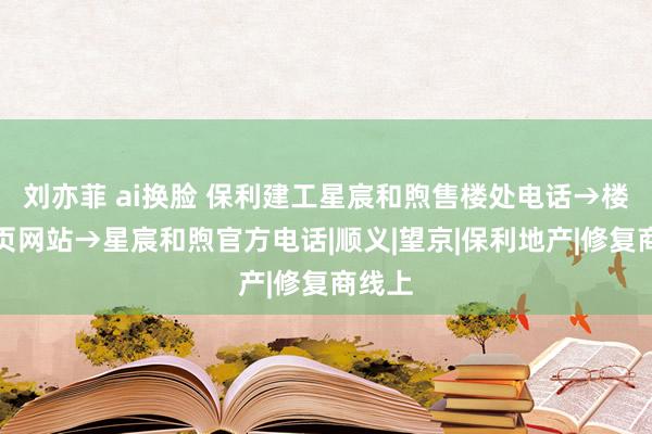 刘亦菲 ai换脸 保利建工星宸和煦售楼处电话→楼盘首页网站→星宸和煦官方电话|顺义|望京|保利地产|修复商线上