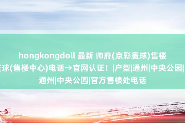 hongkongdoll 最新 帅府(京彩寰球)售楼处→帅府京彩寰球(售楼中心)电话→官网认证！|户型|通州|中央公园|官方售楼处电话