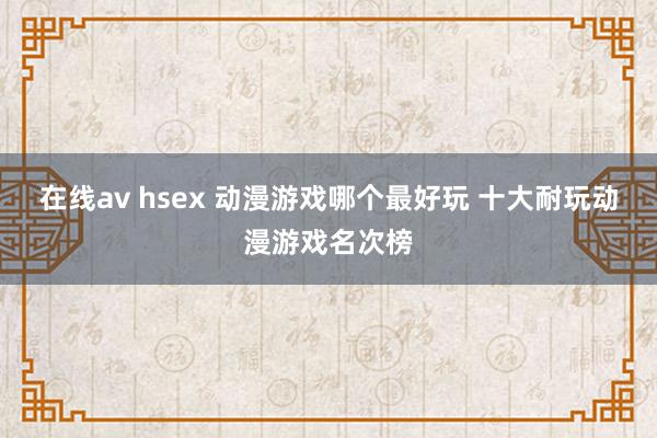 在线av hsex 动漫游戏哪个最好玩 十大耐玩动漫游戏名次榜