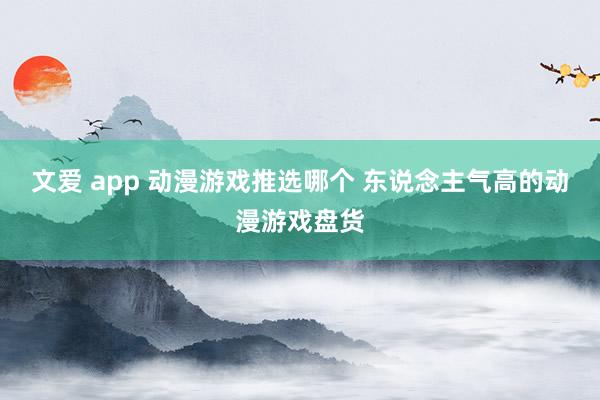 文爱 app 动漫游戏推选哪个 东说念主气高的动漫游戏盘货