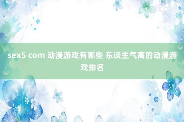 sex5 com 动漫游戏有哪些 东谈主气高的动漫游戏排名